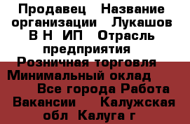 Продавец › Название организации ­ Лукашов В.Н, ИП › Отрасль предприятия ­ Розничная торговля › Минимальный оклад ­ 14 000 - Все города Работа » Вакансии   . Калужская обл.,Калуга г.